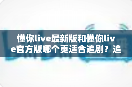 懂你live最新版和懂你live官方版哪个更适合追剧？追剧党必看的深度对比指南