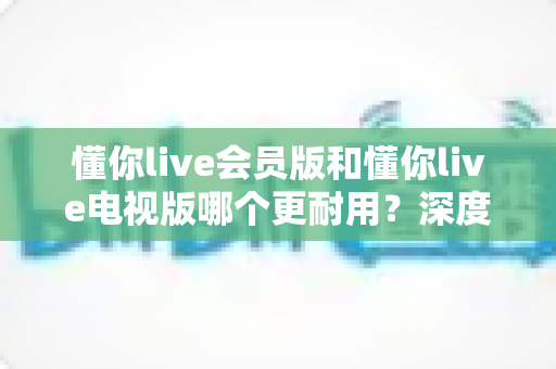 懂你live会员版和懂你live电视版哪个更耐用？深度对比分析助你做出明智选择