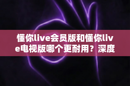 懂你live会员版和懂你live电视版哪个更耐用？深度对比分析助你做出明智选择