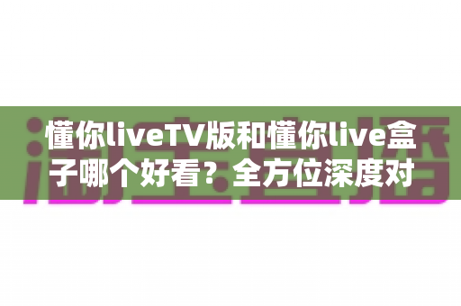 懂你liveTV版和懂你live盒子哪个好看?全方位深度对比教你选出最适合的观影方案 懂你liveTV版和懂你live盒子哪个好看?全方位深度对比教你选出最适合的观影方案
