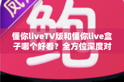 懂你liveTV版和懂你live盒子哪个好看？全方位深度对比教你选出最适合的观影方案