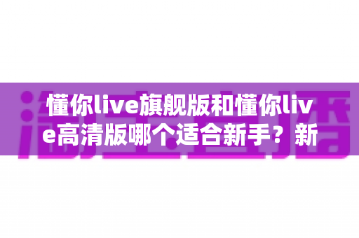 懂你live旗舰版和懂你live高清版哪个适合新手?新手选版避坑与实用决策指南 懂你live旗舰版和懂你live高清版哪个适合新手?新手选版避坑与实用决策指南