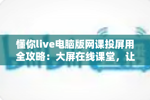 懂你live电脑版网课投屏用全攻略：大屏在线课堂，让学习效率轻松翻倍