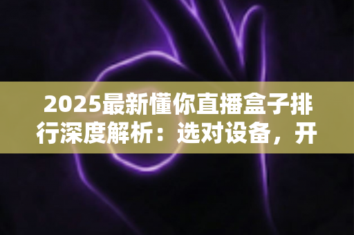 2025最新懂你直播盒子排行深度解析:选对设备,开启高清流畅直播新体验 2025最新懂你直播盒子排行深度解析:选对设备,开启高清流畅直播新体验