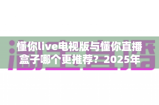 懂你live电视版与懂你直播盒子哪个更推荐？2025年家庭大屏观看方案全面对比指南