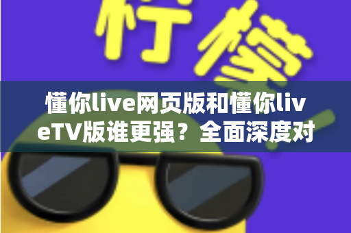 懂你live网页版和懂你liveTV版谁更强？全面深度对比评测助你选出最佳版本