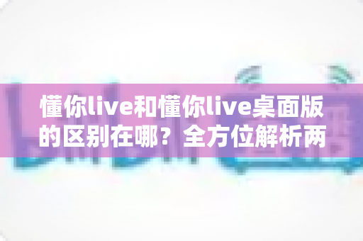 懂你live和懂你live桌面版的区别在哪?全方位解析两大版本差异,帮你选对使用场景 懂你live和懂你live桌面版的区别在哪?全方位解析两大版本差异,帮你选对使用场景