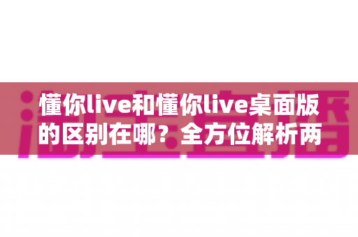 懂你live和懂你live桌面版的区别在哪？全方位解析两大版本差异，帮你选对使用场景