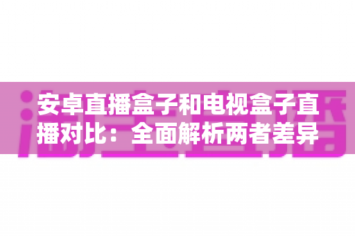安卓直播盒子和电视盒子直播对比：全面解析两者差异，帮您选出最适合的家庭观影方案