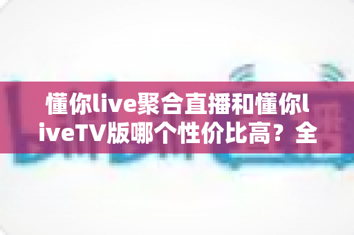 懂你live聚合直播和懂你liveTV版哪个性价比高？全面对比评测助你明智选择