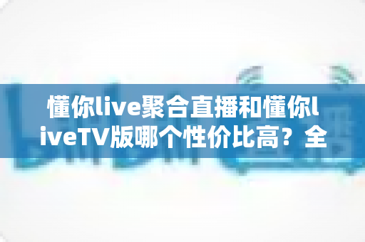 懂你live聚合直播和懂你liveTV版哪个性价比高？全面对比评测助你明智选择