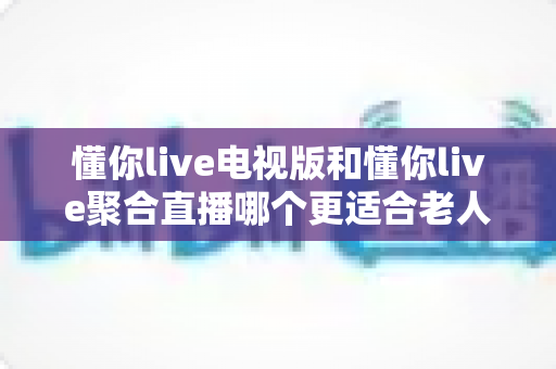 懂你live电视版和懂你live聚合直播哪个更适合老人用?一篇讲透的实用指南 懂你live电视版和懂你live聚合直播哪个更适合老人用?一篇讲透的实用指南