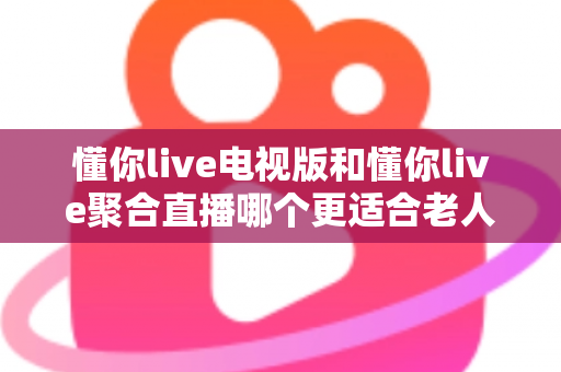 懂你live电视版和懂你live聚合直播哪个更适合老人用？一篇讲透的实用指南