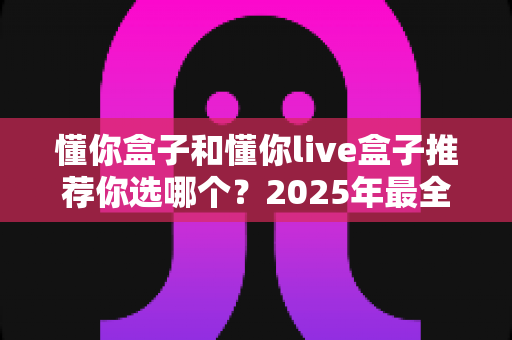 懂你盒子和懂你live盒子推荐你选哪个？2025年最全对比评测与选购指南，看完不再纠结
