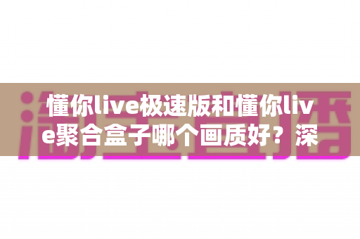懂你live极速版和懂你live聚合盒子哪个画质好？深度对比评测帮你选对观影利器