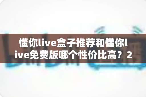 懂你live盒子推荐和懂你live免费版哪个性价比高？2025年深度对比测评与省钱选购指南