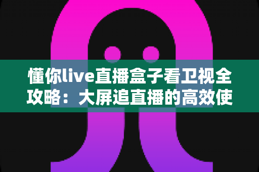 懂你live直播盒子看卫视全攻略：大屏追直播的高效使用指南与体验解析