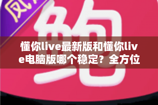 懂你live最新版和懂你live电脑版哪个稳定?全方位深度对比解析与实用选择指南 懂你live最新版和懂你live电脑版哪个稳定?全方位深度对比解析与实用选择指南