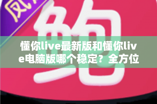 懂你live最新版和懂你live电脑版哪个稳定？全方位深度对比解析与实用选择指南