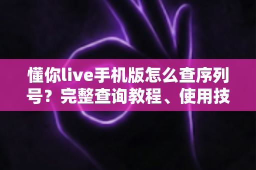 懂你live手机版怎么查序列号?完整查询教程、使用技巧与常见问题一站式指南 懂你live手机版怎么查序列号?完整查询教程、使用技巧与常见问题一站式指南