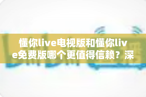 懂你live电视版和懂你live免费版哪个更值得信赖？深度对比分析与实用选择指南
