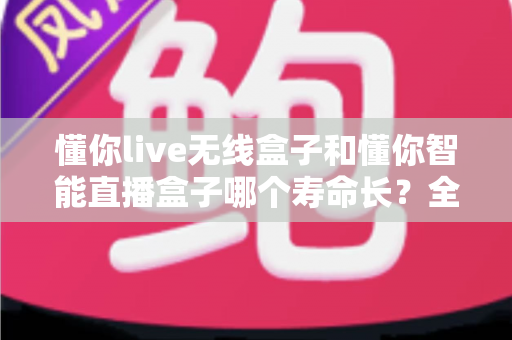 懂你live无线盒子和懂你智能直播盒子哪个寿命长?全面解析设备耐用性、使用年限与保养秘籍 懂你live无线盒子和懂你智能直播盒子哪个寿命长?全面解析设备耐用性、使用年限与保养秘籍