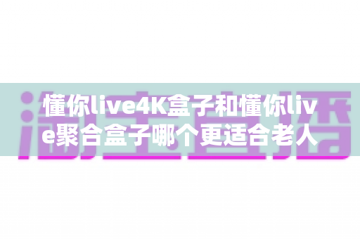 懂你live4K盒子和懂你live聚合盒子哪个更适合老人用？资深测评揭晓最佳选择与选购指南