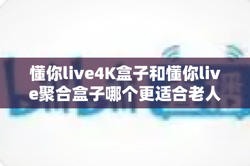 懂你live4K盒子和懂你live聚合盒子哪个更适合老人用？资深测评揭晓最佳选择与选购指南