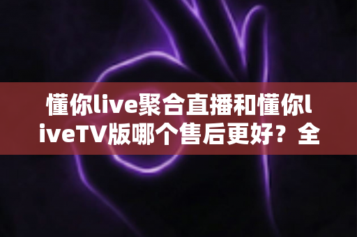 懂你live聚合直播和懂你liveTV版哪个售后更好?全面解析两大版本售后服务差异与选购指南 懂你live聚合直播和懂你liveTV版哪个售后更好?全面解析两大版本售后服务差异与选购指南