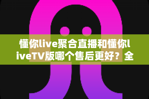 懂你live聚合直播和懂你liveTV版哪个售后更好?全面解析两大版本售后服务差异与选购指南 懂你live聚合直播和懂你liveTV版哪个售后更好?全面解析两大版本售后服务差异与选购指南