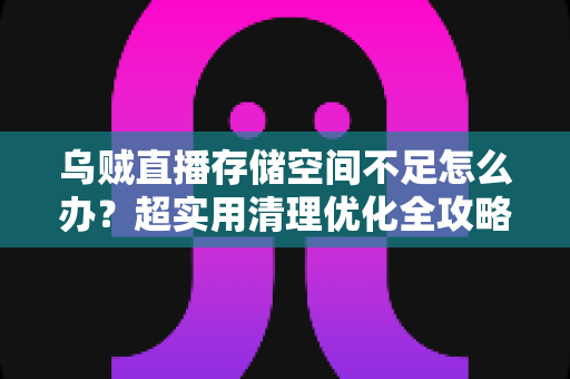 乌贼直播存储空间不足怎么办？超实用清理优化全攻略，一键告别卡顿烦恼