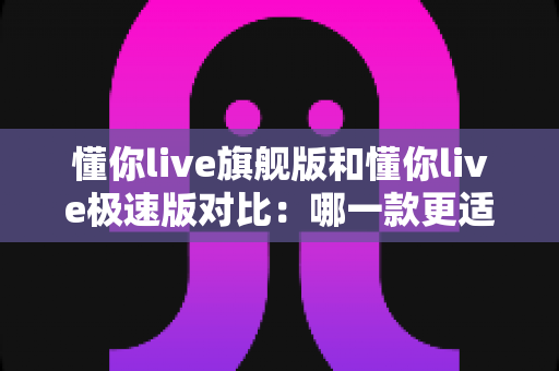 懂你live旗舰版和懂你live极速版对比：哪一款更适合你的英语学习需求？