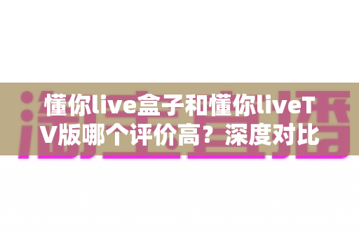 懂你live盒子和懂你liveTV版哪个评价高？深度对比解析助你轻松选购不踩坑
