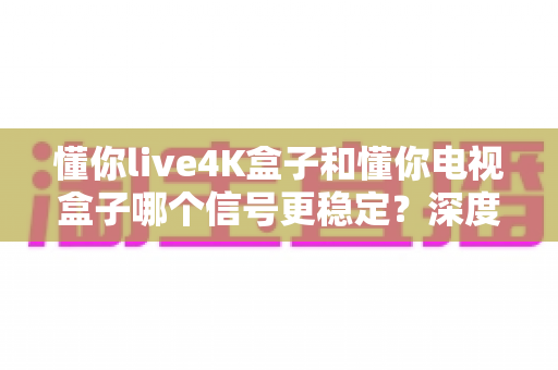 懂你live4K盒子和懂你电视盒子哪个信号更稳定？深度对比测评帮你一次选对不后悔