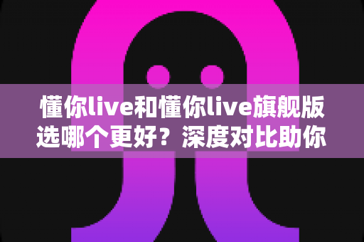 懂你live和懂你live旗舰版选哪个更好？深度对比助你做出最划算的选择