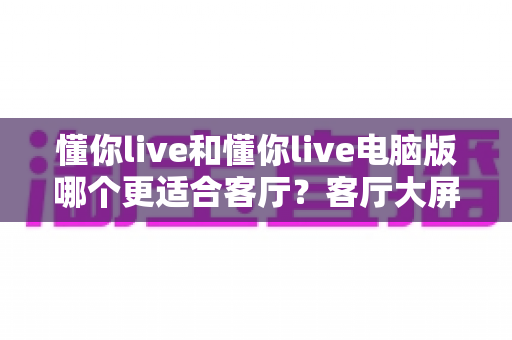 懂你live和懂你live电脑版哪个更适合客厅？客厅大屏观影深度对比，帮你选对家庭娱乐方案