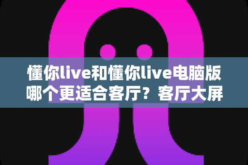 懂你live和懂你live电脑版哪个更适合客厅？客厅大屏观影深度对比，帮你选对家庭娱乐方案