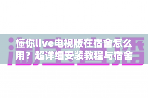 懂你live电视版在宿舍怎么用？超详细安装教程与宿舍大屏观影实用指南