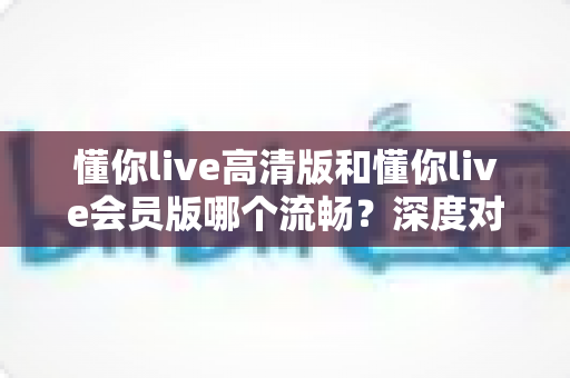 懂你live高清版和懂你live会员版哪个流畅?深度对比帮你选对版本,告别卡顿烦恼 懂你live高清版和懂你live会员版哪个流畅?深度对比帮你选对版本,告别卡顿烦恼