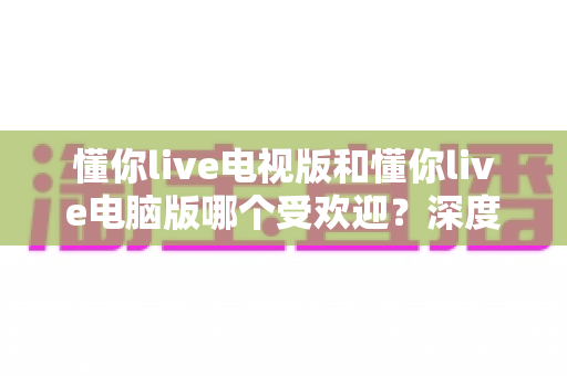 懂你live电视版和懂你live电脑版哪个受欢迎？深度对比解析助你找到最佳选择