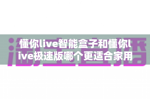 懂你live智能盒子和懂你live极速版哪个更适合家用？2025年家庭观影选购终极指南
