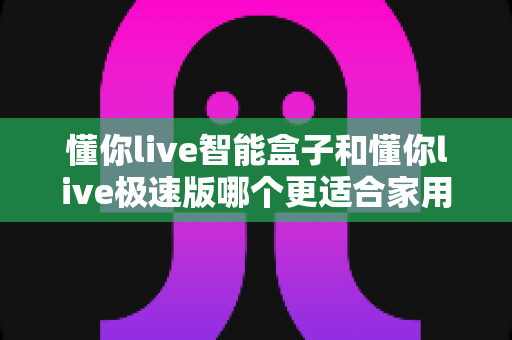 懂你live智能盒子和懂你live极速版哪个更适合家用？2025年家庭观影选购终极指南