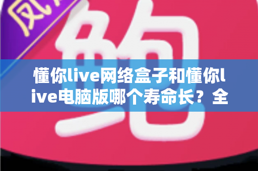 懂你live网络盒子和懂你live电脑版哪个寿命长?全面解析助你选对耐用设备 懂你live网络盒子和懂你live电脑版哪个寿命长?全面解析助你选对耐用设备