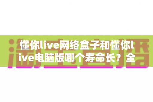 懂你live网络盒子和懂你live电脑版哪个寿命长?全面解析助你选对耐用设备 懂你live网络盒子和懂你live电脑版哪个寿命长?全面解析助你选对耐用设备