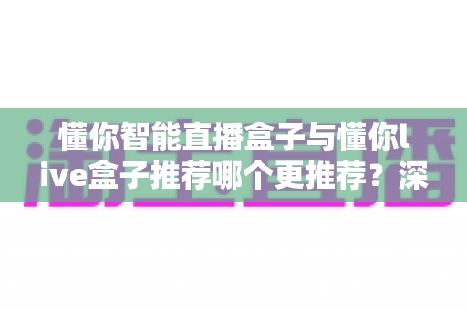 懂你智能直播盒子与懂你live盒子推荐哪个更推荐？深度评测帮你选出最适合的直播神器