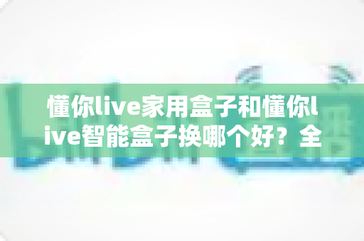 懂你live家用盒子和懂你live智能盒子换哪个好?全面对比评测帮你选对不选贵 懂你live家用盒子和懂你live智能盒子换哪个好?全面对比评测帮你选对不选贵