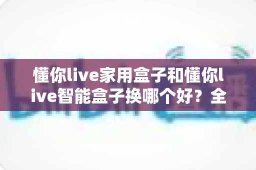 懂你live家用盒子和懂你live智能盒子换哪个好？全面对比评测帮你选对不选贵