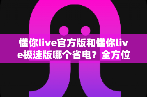 懂你live官方版和懂你live极速版哪个省电？全方位实测对比与省电优化全攻略