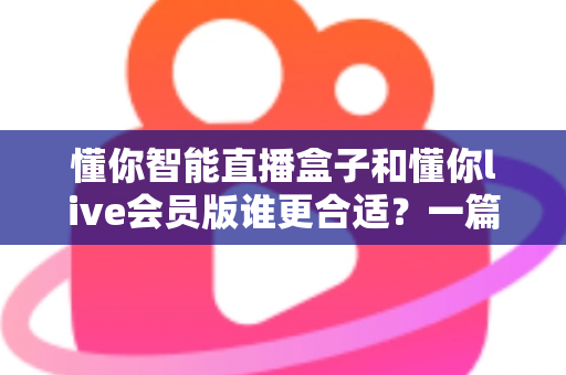 懂你智能直播盒子和懂你live会员版谁更合适？一篇文章帮你理清选购思路