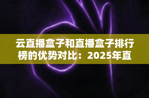 云直播盒子和直播盒子排行榜的优势对比：2025年直播设备选购深度指南